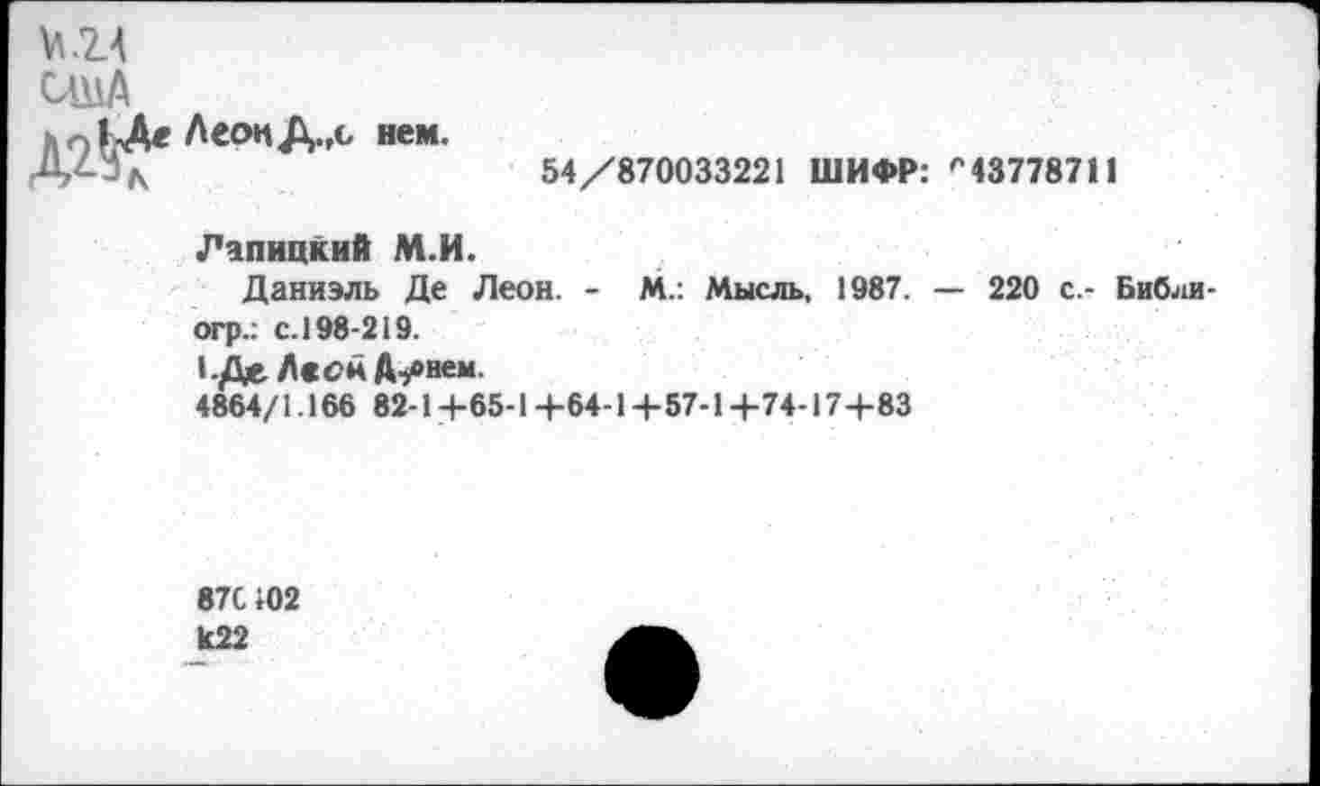 ﻿VI .14
США
ЛеонДл нем.
54/870033221 ШИФР: р437787II
Лапицкий М.И.
Даниэль Де Леон. - М.: Мысль, 1987. — 220 с.- Библи-огр.: с. 198-219.
1.Де.ЛсснА-у»нем.
4864/1.166 82-1+65-1+64-1+57-1+74-17+83
87С 102
И22